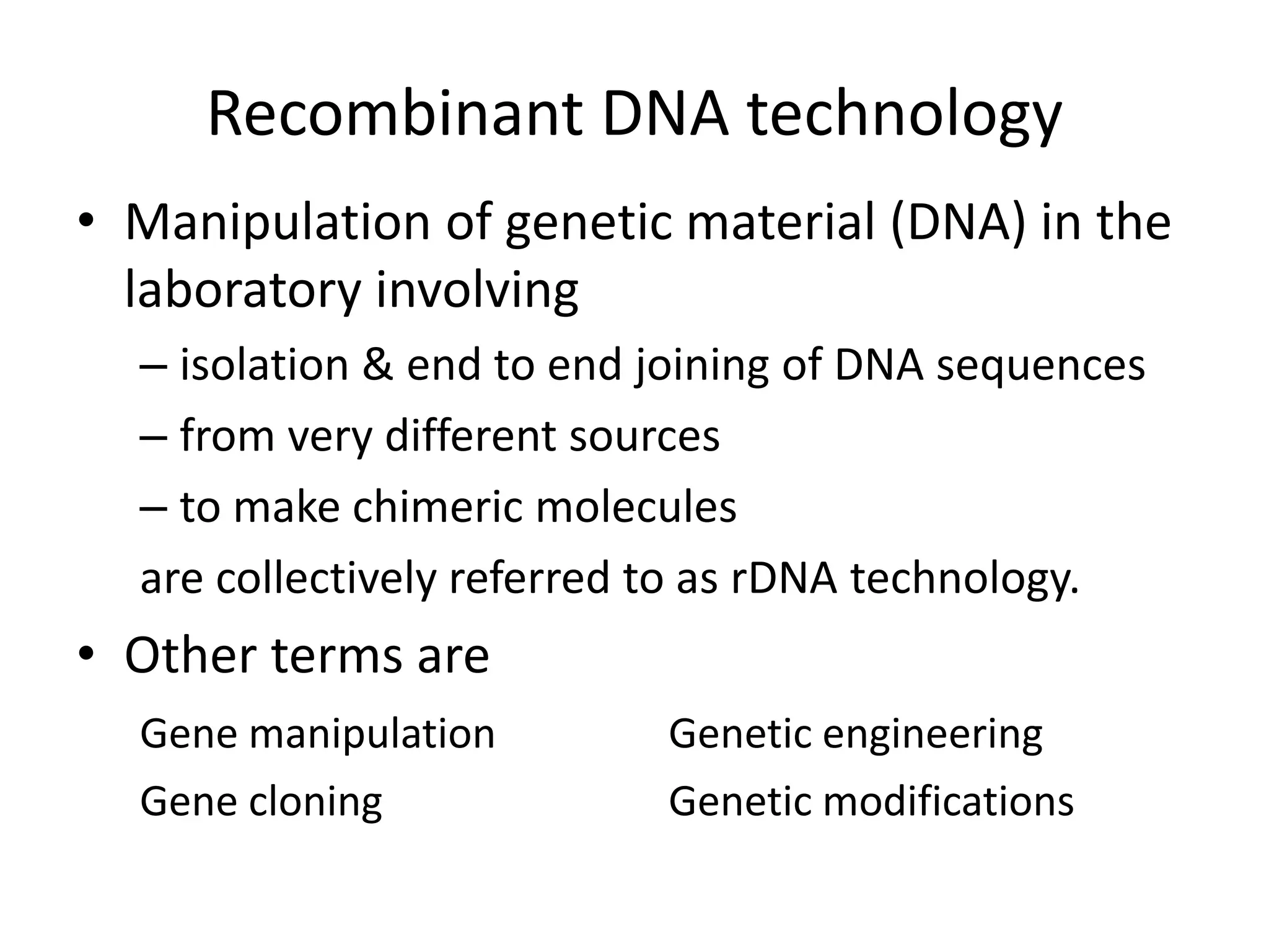 Recombinant DNA technology
• Manipulation of genetic material (DNA) in the
laboratory involving
– isolation & end to end joining of DNA sequences
– from very different sources
– to make chimeric molecules
are collectively referred to as rDNA technology.
• Other terms are
Gene manipulation Genetic engineering
Gene cloning Genetic modifications
 