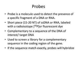 Probes
• Probe is a molecule used to detect the presence of
a specific fragment of a DNA or RNA.
• Short piece (15-20 NT) of ssDNA or RNA, labeled
with a radioisotope [³²P]or fluorescent dye
• Complementary to a sequence of the DNA of
interest/ target DNA
• Used to screen a library for a complementary
sequence in the coding region of the gene.
• If the sequence match exactly, probes will hybridize
 
