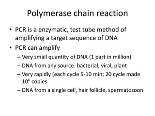 Polymerase chain reaction
• PCR is a enzymatic, test tube method of
amplifying a target sequence of DNA
• PCR can amplify
– Very small quantity of DNA (1 part in million)
– DNA from any source: bacterial, viral, plant
– Very rapidly (each cycle 5-10 min; 20 cycle made
10⁶ copies
– DNA from a single cell, hair follicle, spermatozoon
 