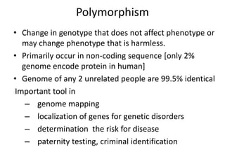 Polymorphism
• Change in genotype that does not affect phenotype or
may change phenotype that is harmless.
• Primarily occur in non-coding sequence [only 2%
genome encode protein in human]
• Genome of any 2 unrelated people are 99.5% identical
Important tool in
– genome mapping
– localization of genes for genetic disorders
– determination the risk for disease
– paternity testing, criminal identification
 