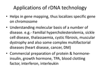 Applications of rDNA technology
• Helps in gene mapping, thus localizes specific gene
on chromosome
• Understanding molecular basis of a number of
disease. e.g.- Familial hypercholesterolemia, sickle
cell disease, thalassaemia, cystic fibrosis, muscular
dystrophy and also some complex multifactorial
diseases (heart disease, cancer, DM)
• Commercial preparation of protein & hormone-
insulin, growth hormone, TPA, blood clotting
factor, interferon, interleukin
 