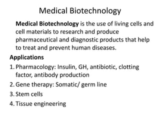 Medical Biotechnology
Medical Biotechnology is the use of living cells and
cell materials to research and produce
pharmaceutical and diagnostic products that help
to treat and prevent human diseases.
Applications
1.Pharmacology: Insulin, GH, antibiotic, clotting
factor, antibody production
2.Gene therapy: Somatic/ germ line
3.Stem cells
4.Tissue engineering
 