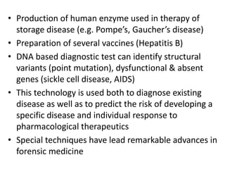 • Production of human enzyme used in therapy of
storage disease (e.g. Pompe’s, Gaucher’s disease)
• Preparation of several vaccines (Hepatitis B)
• DNA based diagnostic test can identify structural
variants (point mutation), dysfunctional & absent
genes (sickle cell disease, AIDS)
• This technology is used both to diagnose existing
disease as well as to predict the risk of developing a
specific disease and individual response to
pharmacological therapeutics
• Special techniques have lead remarkable advances in
forensic medicine
 