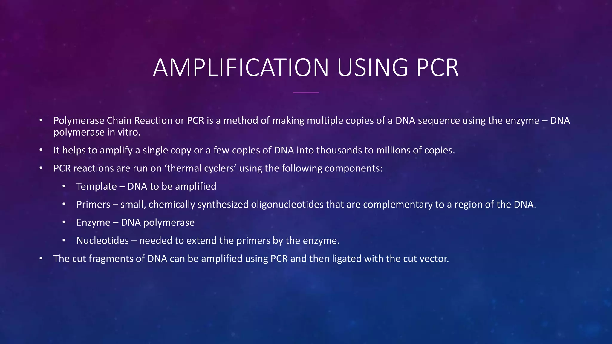 AMPLIFICATION USING PCR
• Polymerase Chain Reaction or PCR is a method of making multiple copies of a DNA sequence using the enzyme – DNA
polymerase in vitro.
• It helps to amplify a single copy or a few copies of DNA into thousands to millions of copies.
• PCR reactions are run on ‘thermal cyclers’ using the following components:
• Template – DNA to be amplified
• Primers – small, chemically synthesized oligonucleotides that are complementary to a region of the DNA.
• Enzyme – DNA polymerase
• Nucleotides – needed to extend the primers by the enzyme.
• The cut fragments of DNA can be amplified using PCR and then ligated with the cut vector.
 