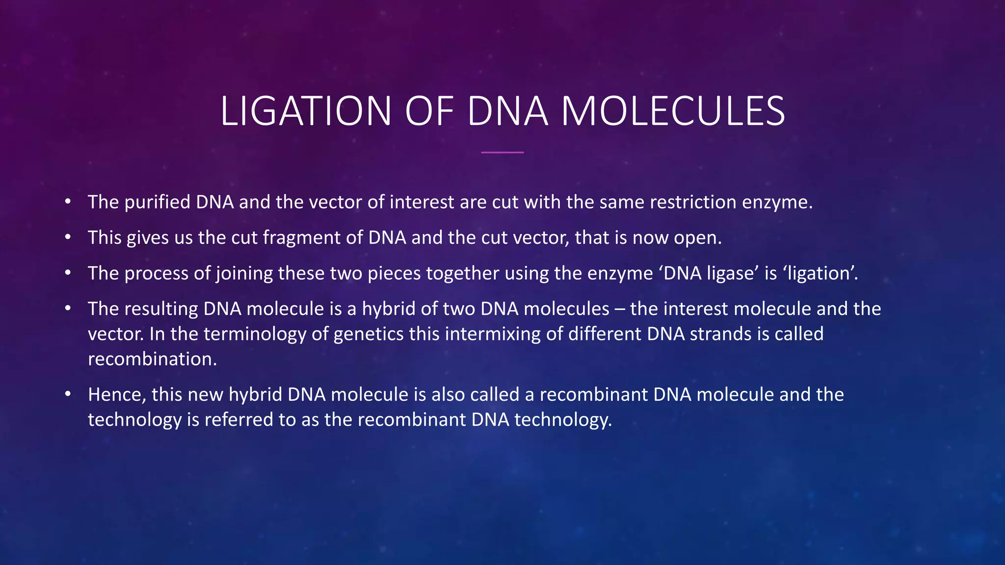 LIGATION OF DNA MOLECULES
• The purified DNA and the vector of interest are cut with the same restriction enzyme.
• This gives us the cut fragment of DNA and the cut vector, that is now open.
• The process of joining these two pieces together using the enzyme ‘DNA ligase’ is ‘ligation’.
• The resulting DNA molecule is a hybrid of two DNA molecules – the interest molecule and the
vector. In the terminology of genetics this intermixing of different DNA strands is called
recombination.
• Hence, this new hybrid DNA molecule is also called a recombinant DNA molecule and the
technology is referred to as the recombinant DNA technology.
 