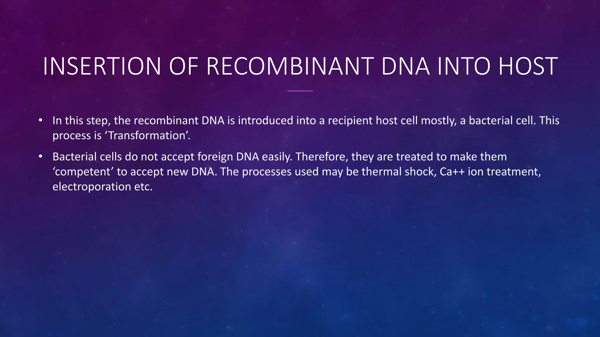INSERTION OF RECOMBINANT DNA INTO HOST
• In this step, the recombinant DNA is introduced into a recipient host cell mostly, a bacterial cell. This
process is ‘Transformation’.
• Bacterial cells do not accept foreign DNA easily. Therefore, they are treated to make them
‘competent’ to accept new DNA. The processes used may be thermal shock, Ca++ ion treatment,
electroporation etc.
 