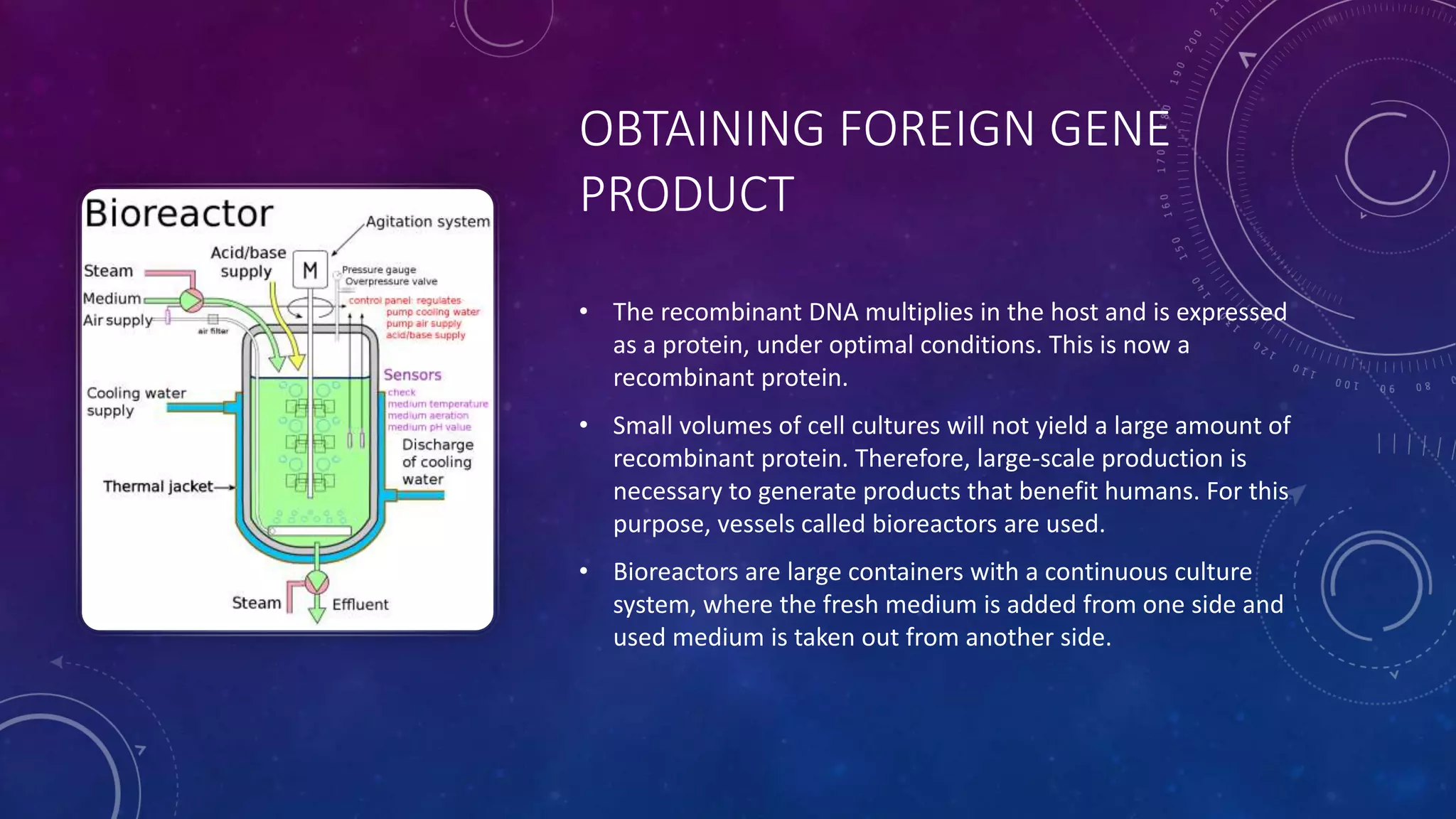 OBTAINING FOREIGN GENE
PRODUCT
• The recombinant DNA multiplies in the host and is expressed
as a protein, under optimal conditions. This is now a
recombinant protein.
• Small volumes of cell cultures will not yield a large amount of
recombinant protein. Therefore, large-scale production is
necessary to generate products that benefit humans. For this
purpose, vessels called bioreactors are used.
• Bioreactors are large containers with a continuous culture
system, where the fresh medium is added from one side and
used medium is taken out from another side.
 