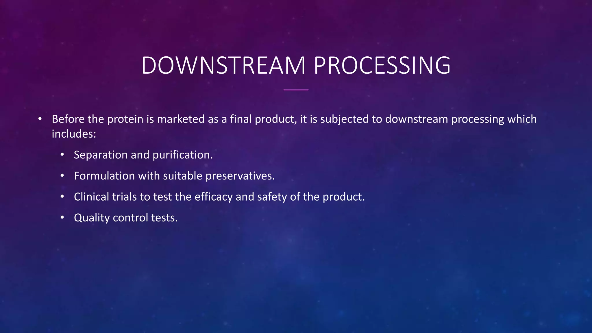 DOWNSTREAM PROCESSING
• Before the protein is marketed as a final product, it is subjected to downstream processing which
includes:
• Separation and purification.
• Formulation with suitable preservatives.
• Clinical trials to test the efficacy and safety of the product.
• Quality control tests.
 