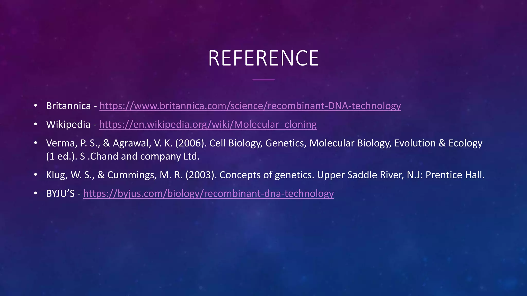 REFERENCE
• Britannica - https://www.britannica.com/science/recombinant-DNA-technology
• Wikipedia - https://en.wikipedia.org/wiki/Molecular_cloning
• Verma, P. S., & Agrawal, V. K. (2006). Cell Biology, Genetics, Molecular Biology, Evolution & Ecology
(1 ed.). S .Chand and company Ltd.
• Klug, W. S., & Cummings, M. R. (2003). Concepts of genetics. Upper Saddle River, N.J: Prentice Hall.
• BYJU’S - https://byjus.com/biology/recombinant-dna-technology
 