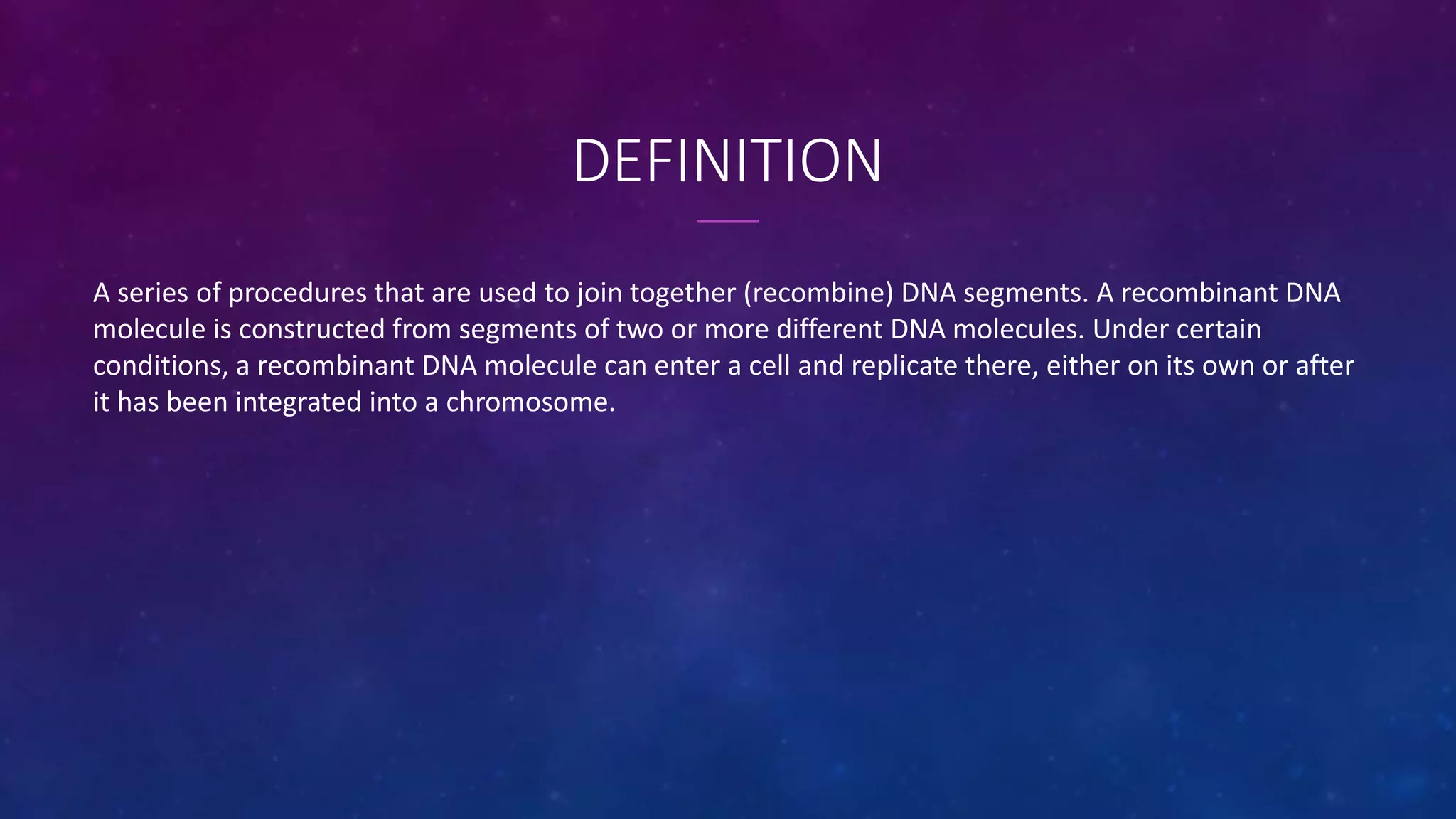 DEFINITION
A series of procedures that are used to join together (recombine) DNA segments. A recombinant DNA
molecule is constructed from segments of two or more different DNA molecules. Under certain
conditions, a recombinant DNA molecule can enter a cell and replicate there, either on its own or after
it has been integrated into a chromosome.
 
