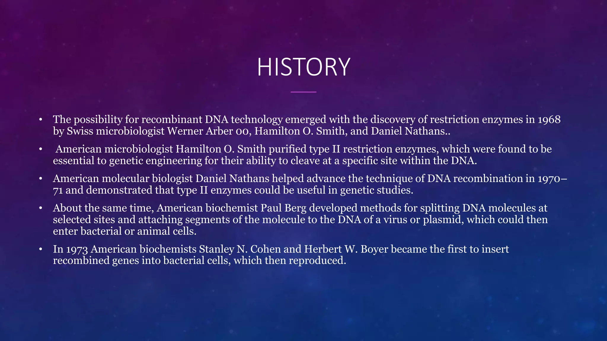 HISTORY
• The possibility for recombinant DNA technology emerged with the discovery of restriction enzymes in 1968
by Swiss microbiologist Werner Arber 00, Hamilton O. Smith, and Daniel Nathans..
• American microbiologist Hamilton O. Smith purified type II restriction enzymes, which were found to be
essential to genetic engineering for their ability to cleave at a specific site within the DNA.
• American molecular biologist Daniel Nathans helped advance the technique of DNA recombination in 1970–
71 and demonstrated that type II enzymes could be useful in genetic studies.
• About the same time, American biochemist Paul Berg developed methods for splitting DNA molecules at
selected sites and attaching segments of the molecule to the DNA of a virus or plasmid, which could then
enter bacterial or animal cells.
• In 1973 American biochemists Stanley N. Cohen and Herbert W. Boyer became the first to insert
recombined genes into bacterial cells, which then reproduced.
 