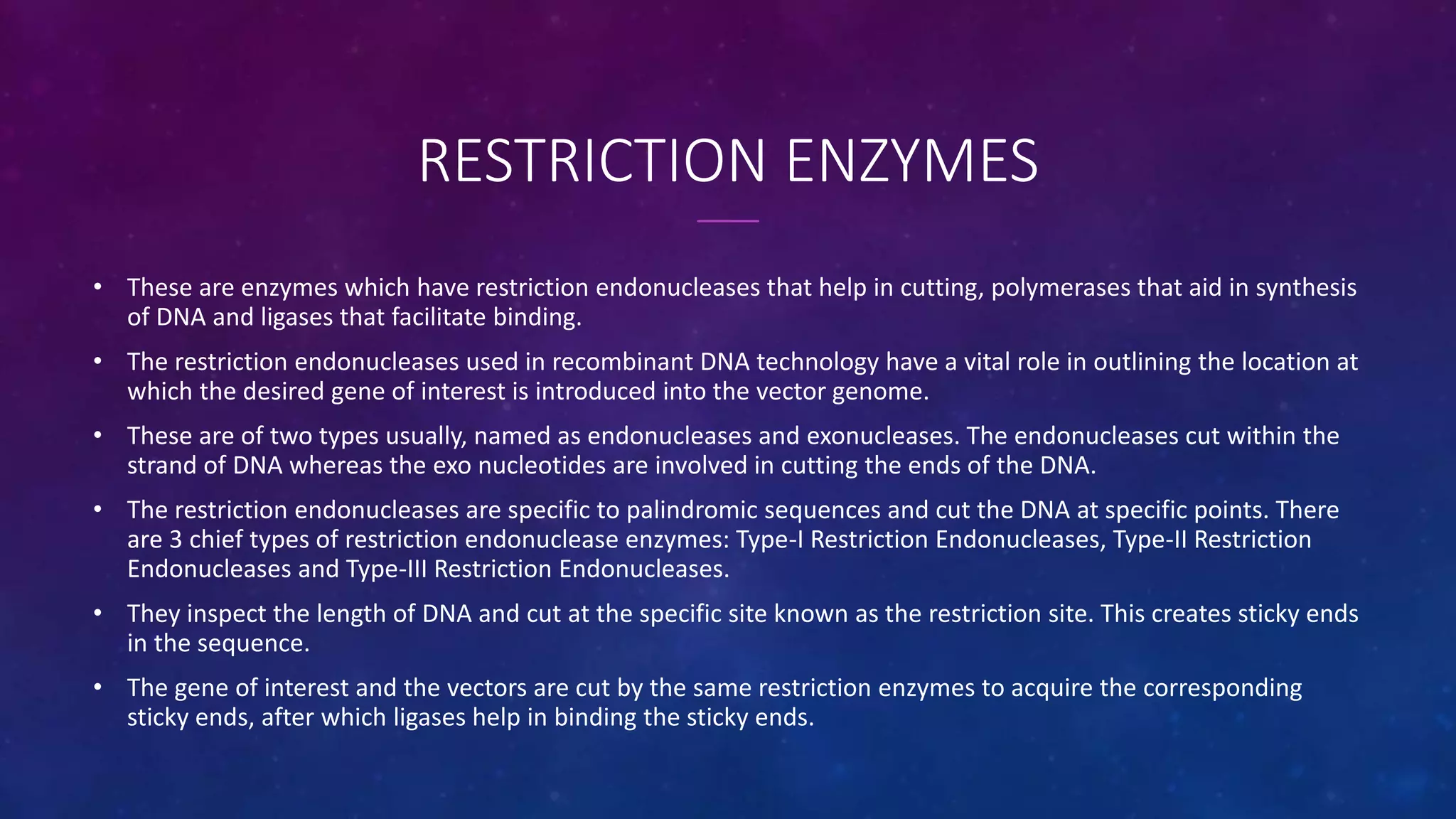RESTRICTION ENZYMES
• These are enzymes which have restriction endonucleases that help in cutting, polymerases that aid in synthesis
of DNA and ligases that facilitate binding.
• The restriction endonucleases used in recombinant DNA technology have a vital role in outlining the location at
which the desired gene of interest is introduced into the vector genome.
• These are of two types usually, named as endonucleases and exonucleases. The endonucleases cut within the
strand of DNA whereas the exo nucleotides are involved in cutting the ends of the DNA.
• The restriction endonucleases are specific to palindromic sequences and cut the DNA at specific points. There
are 3 chief types of restriction endonuclease enzymes: Type-I Restriction Endonucleases, Type-II Restriction
Endonucleases and Type-III Restriction Endonucleases.
• They inspect the length of DNA and cut at the specific site known as the restriction site. This creates sticky ends
in the sequence.
• The gene of interest and the vectors are cut by the same restriction enzymes to acquire the corresponding
sticky ends, after which ligases help in binding the sticky ends.
 