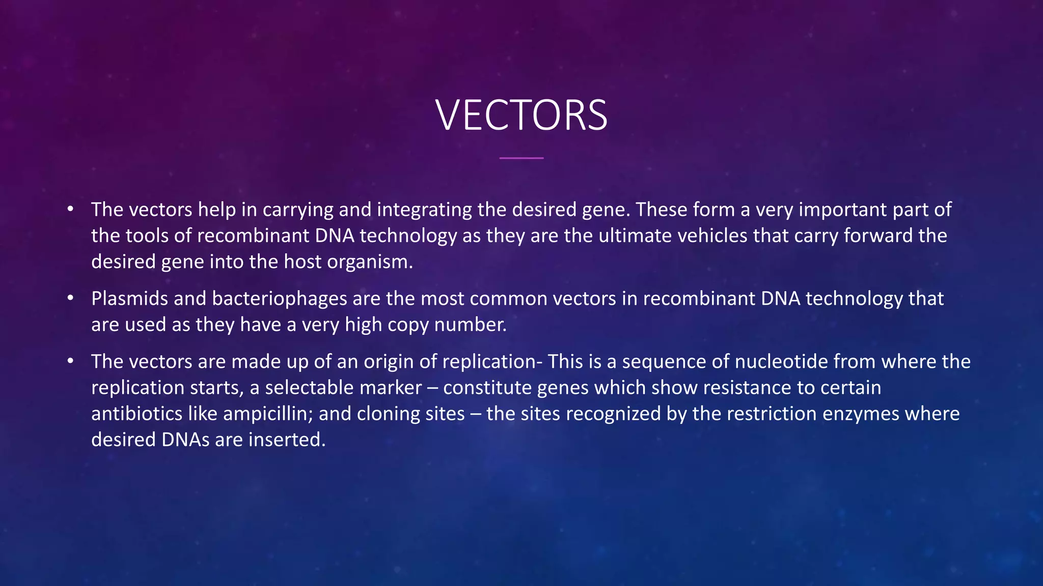 VECTORS
• The vectors help in carrying and integrating the desired gene. These form a very important part of
the tools of recombinant DNA technology as they are the ultimate vehicles that carry forward the
desired gene into the host organism.
• Plasmids and bacteriophages are the most common vectors in recombinant DNA technology that
are used as they have a very high copy number.
• The vectors are made up of an origin of replication- This is a sequence of nucleotide from where the
replication starts, a selectable marker – constitute genes which show resistance to certain
antibiotics like ampicillin; and cloning sites – the sites recognized by the restriction enzymes where
desired DNAs are inserted.
 