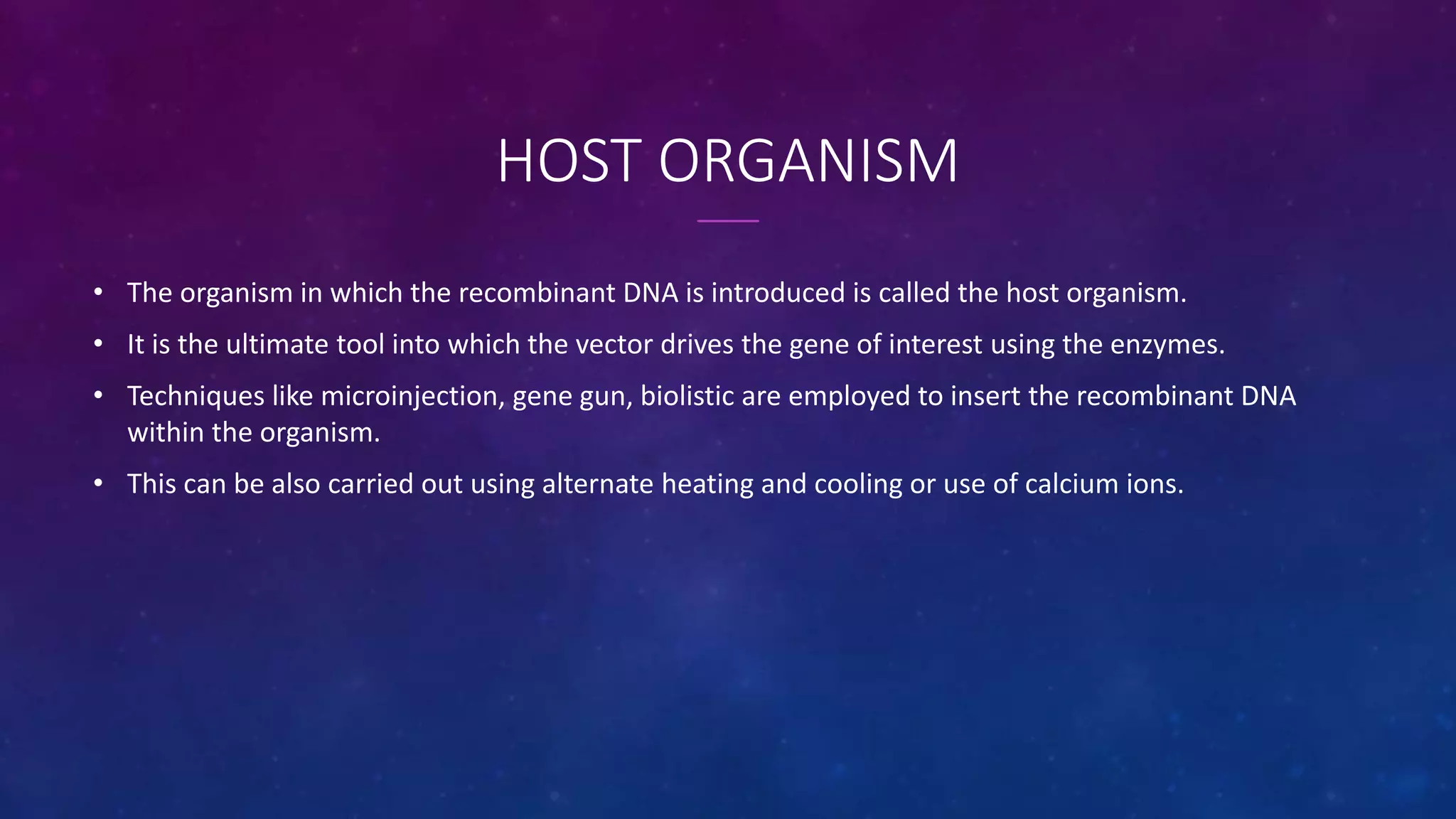 HOST ORGANISM
• The organism in which the recombinant DNA is introduced is called the host organism.
• It is the ultimate tool into which the vector drives the gene of interest using the enzymes.
• Techniques like microinjection, gene gun, biolistic are employed to insert the recombinant DNA
within the organism.
• This can be also carried out using alternate heating and cooling or use of calcium ions.
 