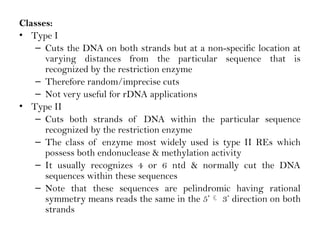 Classes:
• Type I
– Cuts the DNA on both strands but at a non-specific location at
varying distances from the particular sequence that is
recognized by the restriction enzyme
– Therefore random/imprecise cuts
– Not very useful for rDNA applications
• Type II
– Cuts both strands of DNA within the particular sequence
recognized by the restriction enzyme
– The class of enzyme most widely used is type II REs which
possess both endonuclease & methylation activity
– It usually recognizes 4 or 6 ntd & normally cut the DNA
sequences within these sequences
– Note that these sequences are pelindromic having rational
symmetry means reads the same in the 5’ 3’ direction on both
strands
 