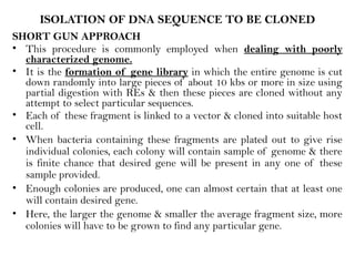 ISOLATION OF DNA SEQUENCE TO BE CLONED
SHORT GUN APPROACH
• This procedure is commonly employed when dealing with poorly
characterized genome.
• It is the formation of gene library in which the entire genome is cut
down randomly into large pieces of about 10 kbs or more in size using
partial digestion with REs & then these pieces are cloned without any
attempt to select particular sequences.
• Each of these fragment is linked to a vector & cloned into suitable host
cell.
• When bacteria containing these fragments are plated out to give rise
individual colonies, each colony will contain sample of genome & there
is finite chance that desired gene will be present in any one of these
sample provided.
• Enough colonies are produced, one can almost certain that at least one
will contain desired gene.
• Here, the larger the genome & smaller the average fragment size, more
colonies will have to be grown to find any particular gene.
 