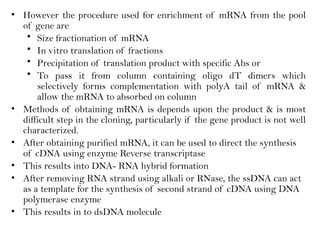• However the procedure used for enrichment of mRNA from the pool
of gene are
• Size fractionation of mRNA
• In vitro translation of fractions
• Precipitation of translation product with specific Abs or
• To pass it from column containing oligo dT dimers which
selectively forms complementation with polyA tail of mRNA &
allow the mRNA to absorbed on column
• Methods of obtaining mRNA is depends upon the product & is most
difficult step in the cloning, particularly if the gene product is not well
characterized.
• After obtaining purified mRNA, it can be used to direct the synthesis
of cDNA using enzyme Reverse transcriptase
• This results into DNA- RNA hybrid formation
• After removing RNA strand using alkali or RNase, the ssDNA can act
as a template for the synthesis of second strand of cDNA using DNA
polymerase enzyme
• This results in to dsDNA molecule
 