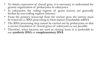 • To obtain expression of cloned gene, it is necessary to understand the
genetic organization of prokaryotes & eukaryotes.
• In eukaryotes, the coding regions of genes (exons) are generally
broken by non-coding regions (introns)
• From the primary transcript from the nuclear gene the introns must
be removed i.e. RNA processing to form mature translatable mRNA
• The RNA processing step cannot be carried out by prokaryotes so that
a correct translation of cloned genes of eukaryotes is not possible
• Therefore, when bacteria are used as cloning hosts it is preferable to
use synthetic DNA or complementary DNA
 