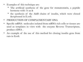 • Examples of this technique are:
• The artificial synthesis of the gene for stomatostatin, a peptide
hormone with 14 aa &
• the synthesis of the A&B chains of insulin, which were cloned
&expressed in E.coli.
• PRODUCTION OF COMPLEMENTARY DNA
• Specific mRNA molecules isolated from mRNA rich cells or tissues are
used as templates in vitro with the enzyme Reverse Transcriptase,
produce cDNA .
• An example of the use of this method for cloning insulin gene from
rats in Ecoli.
 
