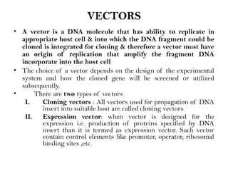 VECTORS
• A vector is a DNA molecule that has ability to replicate in
appropriate host cell & into which the DNA fragment could be
cloned is integrated for cloning & therefore a vector must have
an origin of replication that amplify the fragment DNA
incorporate into the host cell
• The choice of a vector depends on the design of the experimental
system and how the cloned gene will be screened or utilized
subsequently.
• There are two types of vectors
I. Cloning vectors : All vectors used for propagation of DNA
insert into suitable host are called cloning vectors
II. Expression vector: when vector is designed for the
expression i.e. production of proteins specified by DNA
insert than it is termed as expression vector. Such vector
contain control elements like promoter, operator, ribosomal
binding sites ,etc.
 