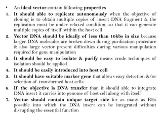 • An ideal vector contain following properties
1. It should able to replicate autonomously when the objective of
cloning is to obtain multiple copies of insert DNA fragment & the
replication must be under relaxed condition, so that it can generate
multiple copies of itself within the host cell
2. Vector DNA should be ideally of less than 10kbs in size because
larger DNA molecules are broken down during purification procedure
& also large vector present difficulties during various manipulation
required for gene manipulation
3. It should be easy to isolate & purify means crude techniques of
isolation should be applied
4. It should be easily introduced into host cell
5. It should have suitable marker gene that allows easy detection &/or
selection of transformed host cells
6. If the objective is DNA transfer than it should able to integrate
DNA insert it carries into genome of host cell along with itself
7. Vector should contain unique target side for as many as REs
possible into which the DNA insert can be integrated without
disrupting the essential function
 