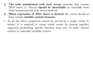 8. The cells transformed with such vector molecule that contain
DNA insert i.e. rVector should be identifiable or selectable from
those transformed by only vector molecule
9. When expression of DNA insert is desired, the vector should at
least contain suitable control elements
• As all the above properties cannot be served by a single vector in
nature, it is required to create useful vector by joining together
segments performing specific function from two or more natural
entities i.e. naturally available vectors
 