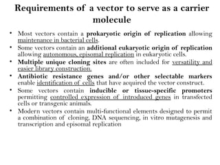 Requirements of a vector to serve as a carrier
molecule
• Most vectors contain a prokaryotic origin of replication allowing
maintenance in bacterial cells.
• Some vectors contain an additional eukaryotic origin of replication
allowing autonomous, episomal replication in eukaryotic cells.
• Multiple unique cloning sites are often included for versatility and
easier library construction.
• Antibiotic resistance genes and/or other selectable markers
enable identification of cells that have acquired the vector construct.
• Some vectors contain inducible or tissue-specific promoters
permitting controlled expression of introduced genes in transfected
cells or transgenic animals.
• Modern vectors contain multi-functional elements designed to permit
a combination of cloning, DNA sequencing, in vitro mutagenesis and
transcription and episomal replication
 