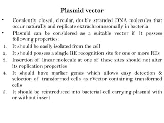 Plasmid vector
• Covalently closed, circular, double stranded DNA molecules that
occur naturally and replicate extrachromosomally in bacteria
• Plasmid can be considered as a suitable vector if it possess
following properties:
1. It should be easily isolated from the cell
2. It should possess a single RE recognition site for one or more REs
3. Insertion of linear molecule at one of these sites should not alter
its replication properties
4. It should have marker genes which allows easy detection &
selection of transformed cells as rVector containing transformed
cells
5. It should be reintroduced into bacterial cell carrying plasmid with
or without insert
 