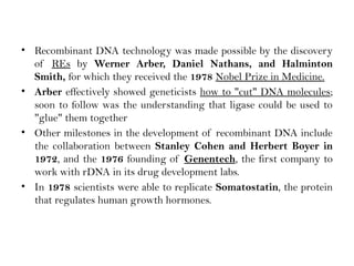 • Recombinant DNA technology was made possible by the discovery
of REs by Werner Arber, Daniel Nathans, and Halminton
Smith, for which they received the 1978 Nobel Prize in Medicine.
• Arber effectively showed geneticists how to "cut" DNA molecules;
soon to follow was the understanding that ligase could be used to
"glue" them together
• Other milestones in the development of recombinant DNA include
the collaboration between Stanley Cohen and Herbert Boyer in
1972, and the 1976 founding of Genentech, the first company to
work with rDNA in its drug development labs.
• In 1978 scientists were able to replicate Somatostatin, the protein
that regulates human growth hormones.
 