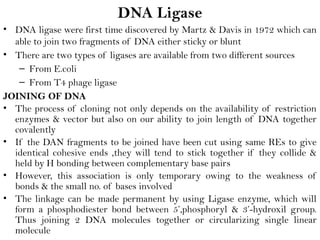DNA Ligase
• DNA ligase were first time discovered by Martz & Davis in 1972 which can
able to join two fragments of DNA either sticky or blunt
• There are two types of ligases are available from two different sources
– From E.coli
– From T4 phage ligase
JOINING OF DNA
• The process of cloning not only depends on the availability of restriction
enzymes & vector but also on our ability to join length of DNA together
covalently
• If the DAN fragments to be joined have been cut using same REs to give
identical cohesive ends ,they will tend to stick together if they collide &
held by H bonding between complementary base pairs
• However, this association is only temporary owing to the weakness of
bonds & the small no. of bases involved
• The linkage can be made permanent by using Ligase enzyme, which will
form a phosphodiester bond between 5’,phosphoryl & 3’-hydroxil group.
Thus joining 2 DNA molecules together or circularizing single linear
molecule
 