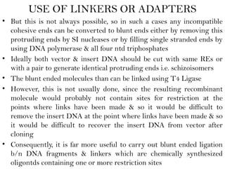 USE OF LINKERS OR ADAPTERS
• But this is not always possible, so in such a cases any incompatible
cohesive ends can be converted to blunt ends either by removing this
protruding ends by SI nucleases or by filling single stranded ends by
using DNA polymerase & all four ntd triphosphates
• Ideally both vector & insert DNA should be cut with same REs or
with a pair to generate identical protruding ends i.e. schizoisomers
• The blunt ended molecules than can be linked using T4 Ligase
• However, this is not usually done, since the resulting recombinant
molecule would probably not contain sites for restriction at the
points where links have been made & so it would be difficult to
remove the insert DNA at the point where links have been made & so
it would be difficult to recover the insert DNA from vector after
cloning
• Consequently, it is far more useful to carry out blunt ended ligation
b/n DNA fragments & linkers which are chemically synthesized
oligontds containing one or more restriction sites
 