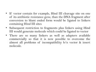 • If vector contain for example, Hind III cleavage site on one
of its antibiotic resistance gene, than the DNA fragment after
conversion to blunt ended form would be ligated to linkers
containing Hind III sites
• Subsequent restriction to fragments plus linkers using Hind
III would generate molecule which could be ligated to vector
• There are so many linkers as well as adapters available
commercially so that it is now possible to overcome the
almost all problems of incompatibility b/n vector & insert
molecule.
 