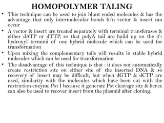 HOMOPOLYMER TALING
• This technique can be used to join blunt ended molecules & has the
advantage that only intermolecular bonds b/n vector & insert can
occur
• A vector & insert are treated separately with terminal transferases &
either dATP or dTTP, so that polyA tail are build up on the 3’-
hydroxyl terminii of one hybrid molecule which can be used for
transformation
• Upon mixing the complementary tails will results in stable hybrid
molecules which can be used for transformation
• The disadvantage of this technique is that : it does not automatically
create restriction site on either site of the inserted DNA & so
recovery of insert may be difficult, but when dGTP & dCTP are
used, similarity with the molecules which have been cut with the
restriction enzyme Pst I because it generate Pst cleavage site & hence
can also be used to recover insert from the plasmid after cloning.
 