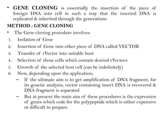 • GENE CLONING is essentially the insertion of the piece of
foreign DNA into cell in such a way that the inserted DNA is
replicated & inherited through the generations
METHOD : GENE CLONING
• The Gene cloning procedure involves:
1. Isolation of Gene
2. Insertion of Gene into other piece of DNA called VECTOR
3. Transfer of rVector into suitable host
4. Selection of those cells which contain desired rVectors
5. Growth of the selected host cell (can be indefinitely)
6. Now, depending upon the application;
– If the ultimate aim is to get amplification of DNA fragment, for
its genetic analysis; vector containing insert DNA is recovered &
DNA fragment is separated
– But at present the main aim of these procedures is the expression
of genes which code for the polypeptide which is either expensive
or difficult to prepare.
 