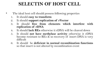SELECTIN OF HOST CELL
• The ideal host cell should possess following properties
1. It should easy to transform
2. It should support replication of rVector
3. It should free from elements which interfere with
replication of rDNA
4. It should lack REs otherwise it rDNA will be cleaved down
5. It should not have methylase activity otherwise it rDNA
become resistant to REs & so recovery of insert DNA is very
difficult
6. It should be deficient in normal recombination functions
so that insert is not altered by recombination event
 