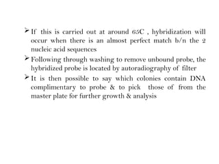 If this is carried out at around 65C , hybridization will
occur when there is an almost perfect match b/n the 2
nucleic acid sequences
Following through washing to remove unbound probe, the
hybridized probe is located by autoradiography of filter
It is then possible to say which colonies contain DNA
complimentary to probe & to pick those of from the
master plate for further growth & analysis
 
