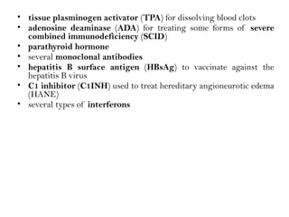 • tissue plasminogen activator (TPA) for dissolving blood clots
• adenosine deaminase (ADA) for treating some forms of severe
combined immunodeficiency (SCID)
• parathyroid hormone
• several monoclonal antibodies
• hepatitis B surface antigen (HBsAg) to vaccinate against the
hepatitis B virus
• C1 inhibitor (C1INH) used to treat hereditary angioneurotic edema
(HANE)
• several types of interferons
 