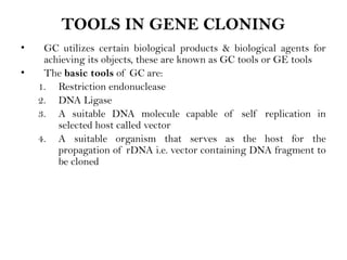TOOLS IN GENE CLONING
• GC utilizes certain biological products & biological agents for
achieving its objects, these are known as GC tools or GE tools
• The basic tools of GC are:
1. Restriction endonuclease
2. DNA Ligase
3. A suitable DNA molecule capable of self replication in
selected host called vector
4. A suitable organism that serves as the host for the
propagation of rDNA i.e. vector containing DNA fragment to
be cloned
 