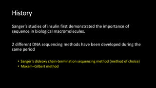 History
Sanger’s studies of insulin first demonstrated the importance of
sequence in biological macromolecules.
2 different DNA sequencing methods have been developed during the
same period
• Sanger’s dideoxy chain-termination sequencing method (method of choice)
• Maxam–Gilbert method
 