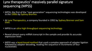 Lynx therapeutics' massively parallel signature
sequencing (MPSS)
• MPSS, the first of the "next-generation" sequencing technologies was developed
in the 1990s by Sydney Brenner.
• At Lynx Therapeutics, a company founded in 1992 by Sydney Brenner and Sam
Eletr.
• MPSS is an ultra high throughput sequencing technology.
• Reveal almost every mRNA transcript in the sample and provide its accurate
expression level.
• MPSS was a bead-based method that used a complex approach of adapter ligation
followed by adapter decoding, reading the sequence in increments of four
nucleotides
 