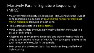 Massively Parallel Signature Sequencing
(MPSS)
• Massively Parallel Signature Sequencing (MPSS) analyses the level of
gene expression in a sample by counting the number of individual
mRNA molecules produced by each gene.
• MPSS produces data in a digital format.
• MPSS Captures data by counting virtually all mRNA molecules in a
tissue or cell sample.
• All genes are analysed simultaneously, and bioinformatics tools are
used to sort out the number of mRNAs from each gene relative to the
total number of molecules in the sample.
• Even genes that are expressed at low levels can be quantified with
high accuracy.
 