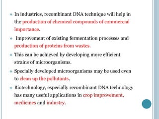  In industries, recombinant DNA technique will help in
the production of chemical compounds of commercial
importance.
 Improvement of existing fermentation processes and
production of proteins from wastes.
 This can be achieved by developing more efficient
strains of microorganisms.
 Specially developed microorganisms may be used even
to clean up the pollutants.
 Biotechnology, especially recombinant DNA technology
has many useful applications in crop improvement,
medicines and industry.
 