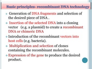  Generation of DNA fragments and selection of
the desired piece of DNA .
 Insertion of the selected DNA into a cloning
vector (e.g. a plasmid) to create a recombinant
DNA or chimeric DNA
 Introduction of the recombinant vectors into
host cells (e.g. bacteria).
 Multiplication and selection of clones
containing the recombinant molecules.
 Expression of the gene to produce the desired
product.
 