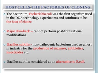 The bacterium, Escherichia coli was the first organism used
in the DNA technology experiments and continues to be
the host of choice.
 Major drawback – cannot perform post-translational
modifications.
 Bacillus subtilis - non-pathogenic bacterium used as a host
in industry for the production of enzymes, antibiotics,
insecticides etc.
 Bacillus subtilis considered as an alternative to E.coli.
 