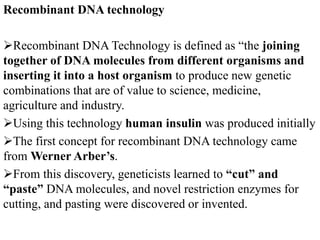 Recombinant DNA technology
Recombinant DNA Technology is defined as “the joining
together of DNA molecules from different organisms and
inserting it into a host organism to produce new genetic
combinations that are of value to science, medicine,
agriculture and industry.
Using this technology human insulin was produced initially
The first concept for recombinant DNA technology came
from Werner Arber’s.
From this discovery, geneticists learned to “cut” and
“paste” DNA molecules, and novel restriction enzymes for
cutting, and pasting were discovered or invented.
 