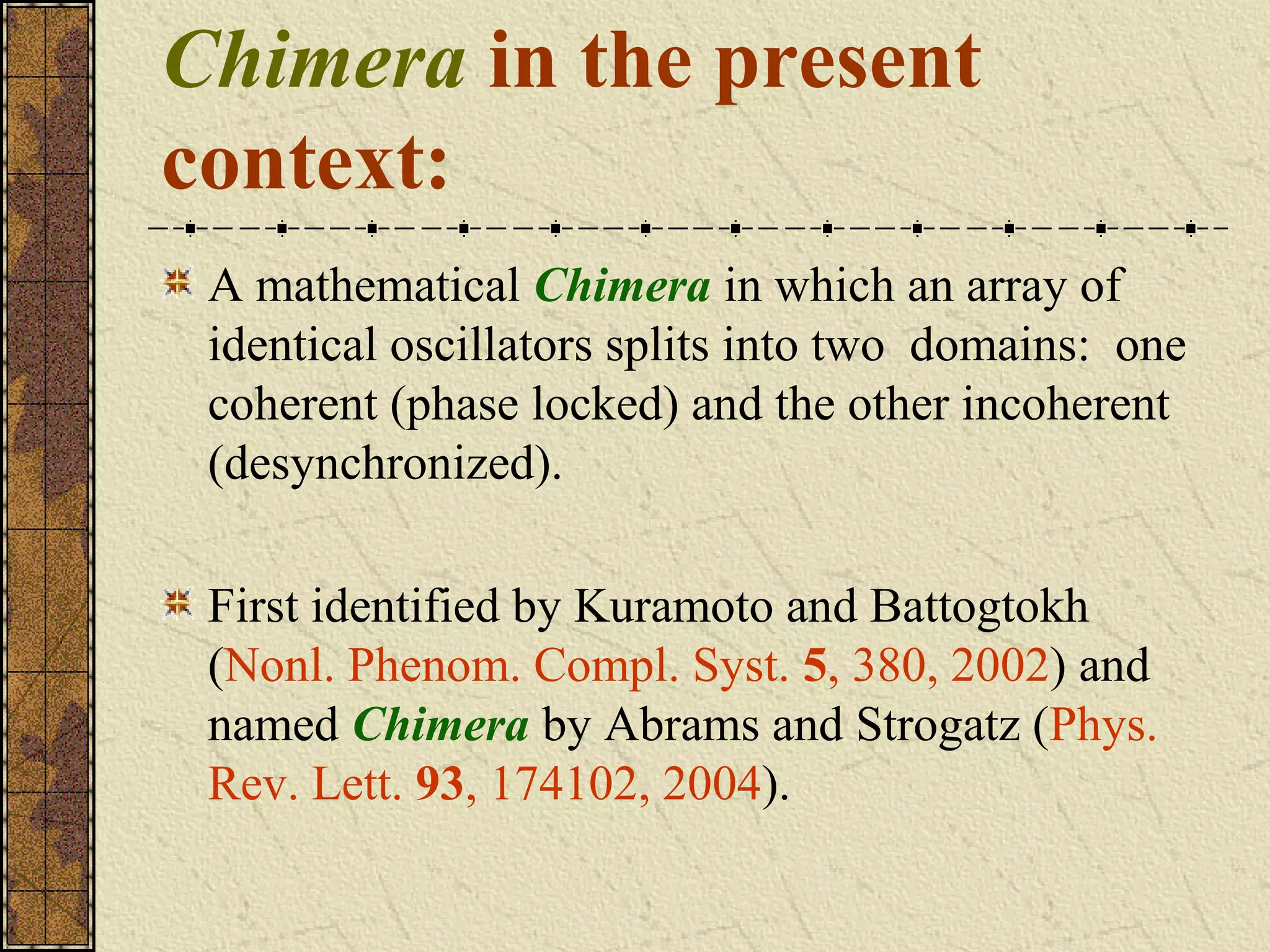 Chimera in the present
context:
 A mathematical Chimera in which an array of
 identical oscillators splits into two domains: one
 coherent (phase locked) and the other incoherent
 (desynchronized).

 First identified by Kuramoto and Battogtokh
 (Nonl. Phenom. Compl. Syst. 5, 380, 2002) and
 named Chimera by Abrams and Strogatz (Phys.
 Rev. Lett. 93, 174102, 2004).
 