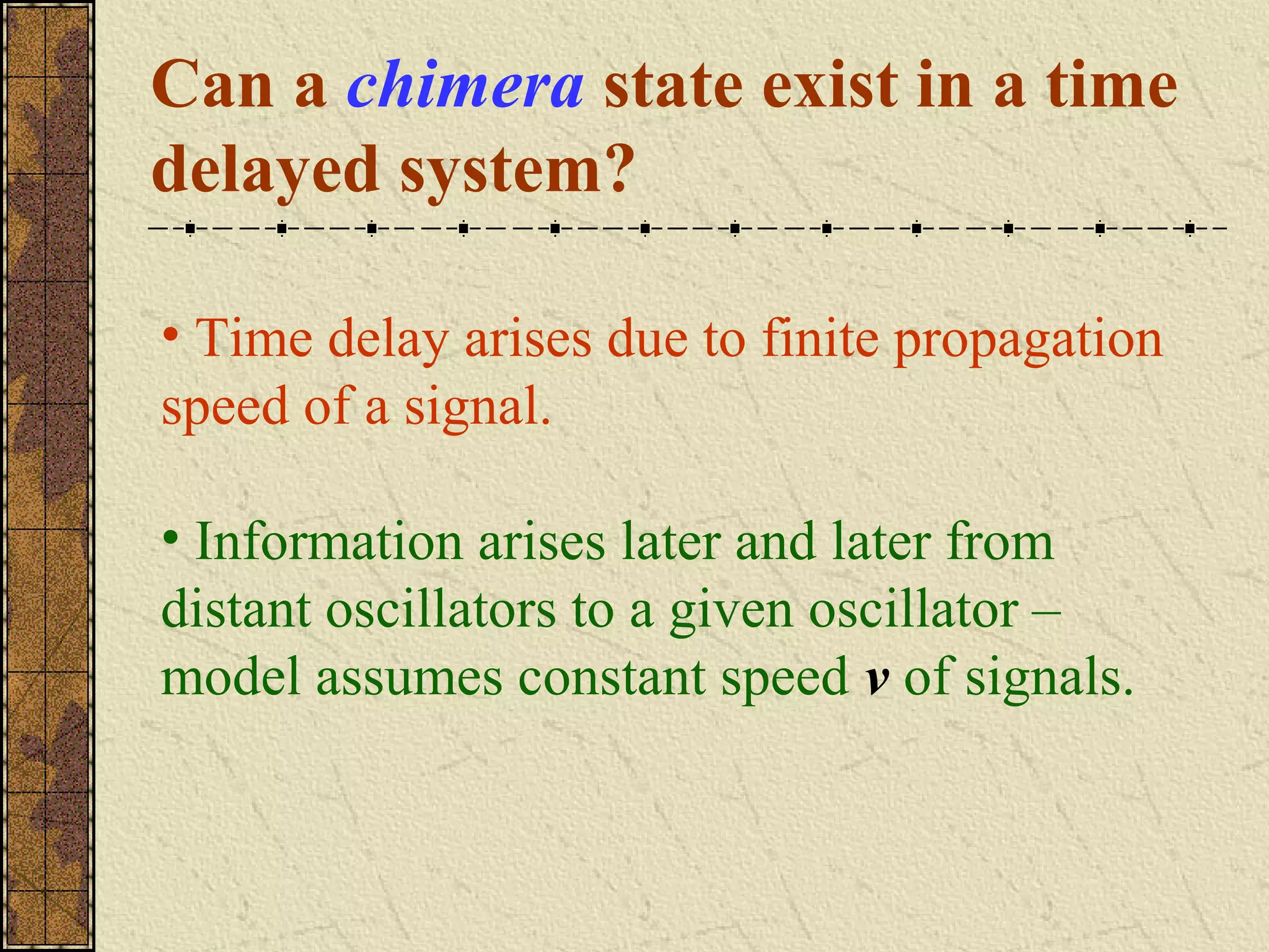 Can a chimera state exist in a time
delayed system?

• Time delay arises due to finite propagation
speed of a signal.

• Information arises later and later from
distant oscillators to a given oscillator –
model assumes constant speed v of signals.
 