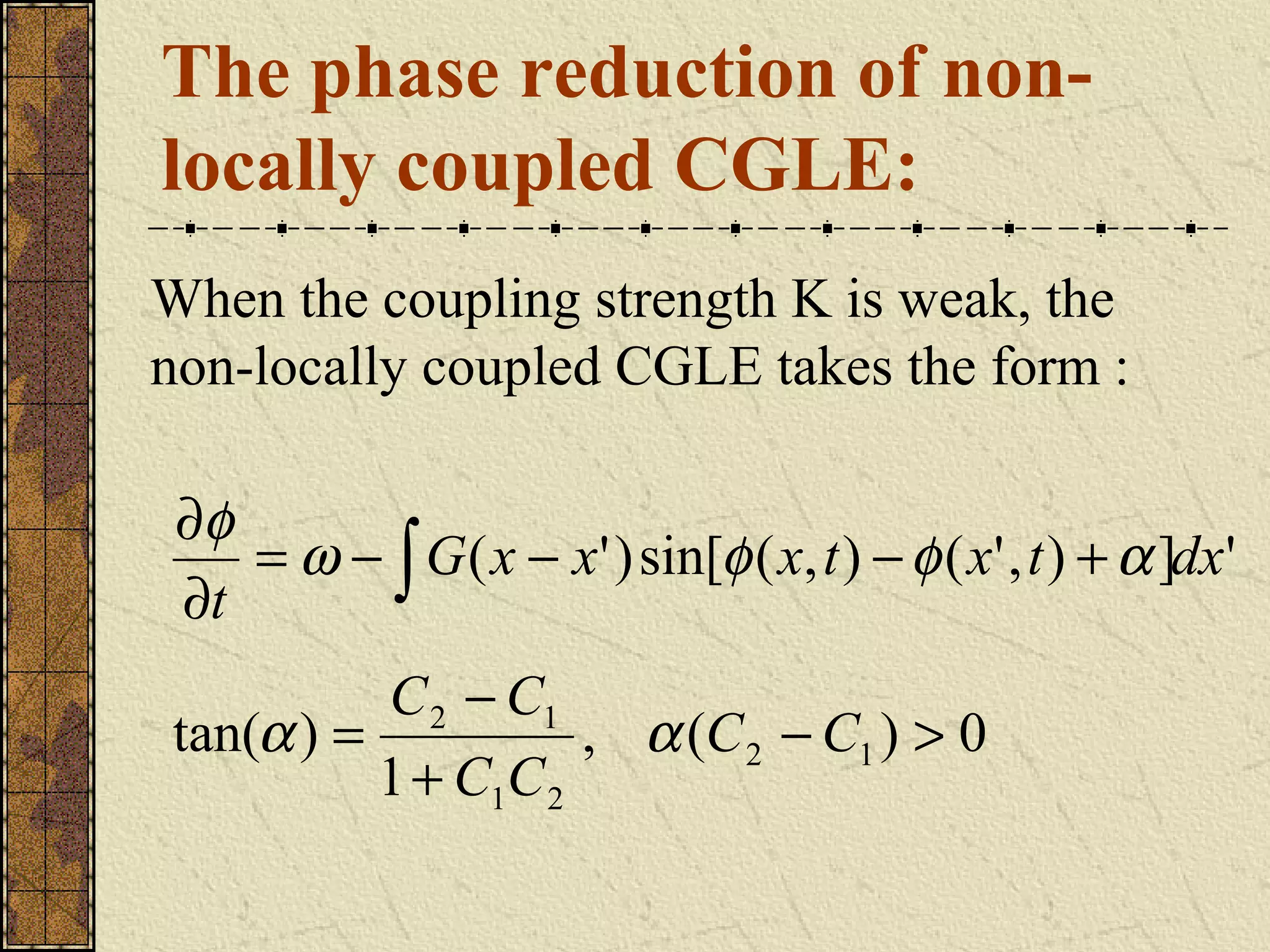 The phase reduction of non-
locally coupled CGLE:
When the coupling strength K is weak, the
non-locally coupled CGLE takes the form :

 ∂φ
    = ω − ∫ G ( x − x' ) sin[φ ( x, t ) − φ ( x' , t ) + α ]dx'
 ∂t
          C 2 − C1
tan(α ) =           , α (C 2 − C1 ) > 0
          1 + C1C 2
 