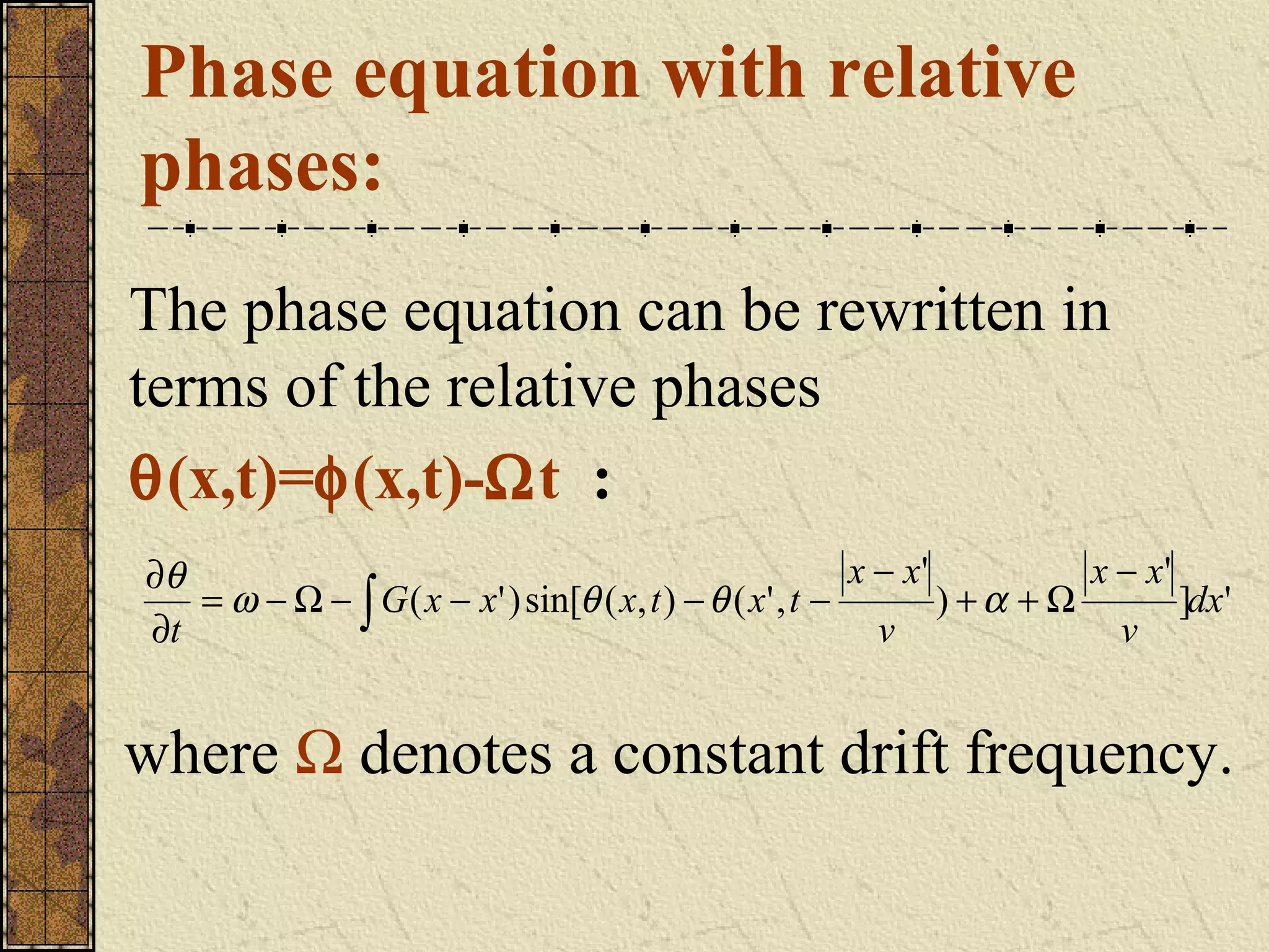 Phase equation with relative
phases:
The phase equation can be rewritten in
terms of the relative phases
θ(x,t)=φ(x,t)-Ωt :
∂θ                                                        x − x'          x − x'
   = ω − Ω − ∫ G ( x − x' ) sin[θ ( x, t ) − θ ( x' , t −        ) +α + Ω        ]dx'
∂t                                                          v               v


where Ω denotes a constant drift frequency.
 
