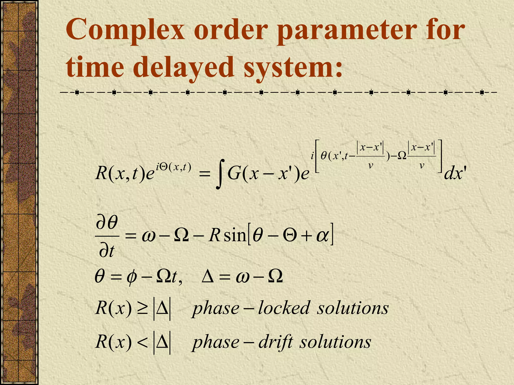 Complex order parameter for
time delayed system:

                                                                 x− x'      x− x'   
                                                   i θ ( x ',t −       ) −Ω         
  R ( x , t ) e iΘ ( x , t ) = ∫ G ( x − x ' ) e     
                                                                  v          v      
                                                                                     
                                                                                         dx'

 ∂θ
     = ω − Ω − R sin[θ − Θ + α ]
  ∂t
 θ = φ − Ωt , ∆ = ω − Ω
  R( x) ≥ ∆           phase − locked solutions
  R( x) < ∆           phase − drift solutions
 